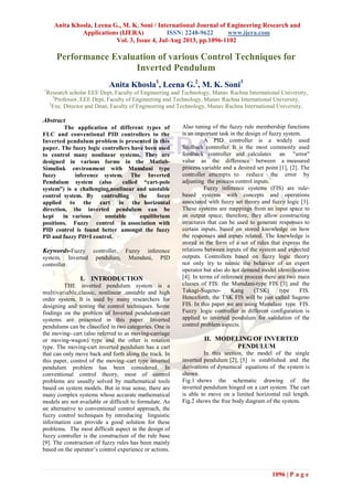 Anita Khosla, Leena G., M. K. Soni / International Journal of Engineering Research and
Applications (IJERA) ISSN: 2248-9622 www.ijera.com
Vol. 3, Issue 4, Jul-Aug 2013, pp.1096-1102
1096 | P a g e
Performance Evaluation of various Control Techniques for
Inverted Pendulum
Anita Khosla1
, Leena G.2
, M. K. Soni3
1
Research scholar EEE Dept, Faculty of Engineering and Technology, Manav Rachna International University,
2
Professor, EEE Dept, Faculty of Engineering and Technology, Manav Rachna International University,
3
Exe. Director and Dean, Faculty of Engineering and Technology, Manav Rachna International University,
Abstract
The application of different types of
FLC and conventional PID controllers to the
Inverted pendulum problem is presented in this
paper. The fuzzy logic controllers have been used
to control many nonlinear systems. They are
designed in various forms in the Matlab-
Simulink environment with Mamdani type
fuzzy inference system. The Inverted
Pendulum system (also called “cart-pole
system”) is a challenging,nonlinear and unstable
control system. By controlling the force
applied to the cart in the horizontal
direction, the inverted pendulum can be
kept in various unstable equilibrium
positions. Fuzzy control in association with
PID control is found better amongst the fuzzy
PD and fuzzy PD+I control.
Keywords-Fuzzy controller, Fuzzy inference
system, Inverted pendulum, Mamdani, PID
controller.
I. INTRODUCTION
THE inverted pendulum system is a
multivariable,classic, nonlinear ,unstable and high
order system. It is used by many researchers for
designing and testing the control techniques. Some
findings on the problem of Inverted pendulum-cart
systems are presented in this paper. Inverted
pendulums can be classified in two categories. One is
the moving- cart (also referred to as moving-carriage
or moving-wagon) type and the other is rotation
type. The moving-cart inverted pendulum has a cart
that can only move back and forth along the track. In
this paper, control of the moving–cart type inverted
pendulum problem has been considered. In
conventional control theory, most of control
problems are usually solved by mathematical tools
based on system models. But in true sense, there are
many complex systems whose accurate mathematical
models are not available or difficult to formulate. As
an alternative to conventional control approach, the
fuzzy control techniques by introducing linguistic
information can provide a good solution for these
problems. The most difficult aspect in the design of
fuzzy controller is the construction of the rule base
[9]. The construction of fuzzy rules has been mainly
based on the operator’s control experience or actions.
Also tuning of the fuzzy rule membership functions
is an important task in the design of fuzzy system.
A PID controller is a widely used
feedback controller. It is the most commonly used
feedback controller and calculates an "error"
value as the difference between a measured
process variable and a desired set point [1], [2]. The
controller attempts to reduce the error by
adjusting the process control inputs.
Fuzzy inference systems (FIS) are rule-
based systems with concepts and operations
associated with fuzzy set theory and fuzzy logic [3].
These systems are mappings from an input space to
an output space; therefore, they allow constructing
structures that can be used to generate responses to
certain inputs, based on stored knowledge on how
the responses and inputs related. The knowledge is
stored in the form of a set of rules that express the
relations between inputs of the system and expected
outputs. Controllers based on fuzzy logic theory
not only try to mimic the behavior of an expert
operator but also do not demand model identification
[4]. In terms of inference process there are two main
classes of FIS: the Mamdani-type FIS [3] and the
Takagi-Sugeno- Kang (TSK) type FIS.
Henceforth, the TSK FIS will be just called Sugeno
FIS. In this paper we are using Mamdani type FIS.
Fuzzy logic controller in different configuration is
applied to inverted pendulum for validation of the
control problem aspects.
II. MODELING OF INVERTED
PENDULUM
In this section, the model of the single
inverted pendulum [2], [5] is established and the
derivations of dynamical equations of the system is
shown.
Fig.1 shows the schematic drawing of the
inverted pendulum hinged on a cart system. The cart
is able to move on a limited horizontal rail length.
Fig.2 shows the free body diagram of the system.
 