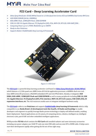 1 / 7
FZ3 Card – Deep Learning Accelerator Card
➢ Xilinx Zynq UltraScale+ ZU3EG MPSoC based on 1.2 GHz Quad Arm Cortex-A53 and 600MHz Dual Cortex-M4 Cores
➢ 4GB DDR4 SDRAM (64-bit, 2400MHz)
➢ 8GB eMMC Flash, 32MB QSPI Flash, 32KB EEPROM
➢ USB 2.0, USB 3.0, Gigabit Ethernet, TF, DisplayPort (DP), PCIe, MIPI-CSI, BT1120, USB-UART, JTAG…
➢ Computing Power up to 1.2TOPS, MobileNet up to 100FPS
➢ Ready-to-Run PetaLinux
➢ Supports Baidu’s PaddlePaddle Deep Learning AI Framework
➢
Figure 1-1 FZ3 Card
The FZ3 Card is a powerful deep learning accelerator card based on Xilinx Zynq UltraScale+ ZU3EG MPSoC
which features a 1.2 GHz quad-core ARM Cortex-A53 64-bit application processor, a 600MHz dual-core real-
time ARM Cortex-R5 processor, a Mali400 embedded GPU and rich FPGA fabric. Besides, it integrates 4GB
DDR4, 8GB eMMC, 32MB QSPI Flash and 32KB EEPROM as well as many peripherals including USB 2.0, USB
3.0, Gigabit Ethernet, TF, DisplayPort (DP), PCIe interface, MIPI-CSI, BT1120 camera, USB-UART, JTAG, IO
expansion interfaces, etc. The rich resources enable users to integrate intelligent hardware easily.
The FZ3 Card is able to run PetaLinux and supports PaddlePaddle deep learning AI framework which is fully
compatible to use Baidu Brain’s AI development tools like EasyDL, AI Studio and EasyEdge to enable
developers and engineers to quickly leverage Baidu-proven technology or deploy self-defined models, enabling
faster deployment. Typical applications are AI camera, AI computing device, robotics, intelligent car, intelligent
electronic scale, patrol UAV and other embedded intelligent applications.
MYIR provides FZ3 Kit which contains the FZ3 Card with installed radiator and some necessary accessories
including one power adaptor, one 16GB TF card, one mini USB cable and one mini DP to HDMI cable. It helps users
start their development rapidly when getting the kit out-of-box right away.
 