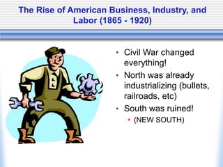 The Rise of American Business, Industry, and
Labor (1865 - 1920)
• Civil War changed
everything!
• North was already
industrializing (bullets,
railroads, etc)
• South was ruined!
 (NEW SOUTH)
 