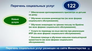 11
122Перечень социальных услуг
 Обеспечение кратковременного присмотра за детьми
на дому;
 Обучение основам домоводства (во всех формах
социального обслуживания);
 Обучение инвалидов по зрению письму по Брайлю
(во всех формах социального обслуживания);
 Услуги по переводу на язык жестов при реализации
ИПР (во всех формах социального обслуживания);
 Оказание помощи в обучении навыкам компьютерной
грамотности (во всех формах социального
обслуживания);
Перечень социальных услуг размещен на сайте Министерства
Новые
услуги
 
