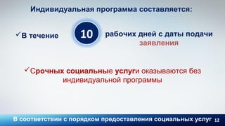 12
10
Индивидуальная программа составляется:
В течение рабочих дней с даты подачи
заявления
Срочных социальные услуги оказываются без
индивидуальной программы
В соответствии с порядком предоставления социальных услуг
 