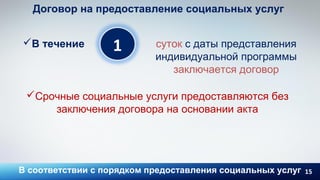 15
1
Договор на предоставление социальных услуг
В течение суток с даты представления
индивидуальной программы
заключается договор
В соответствии с порядком предоставления социальных услуг
Срочные социальные услуги предоставляются без
заключения договора на основании акта
 