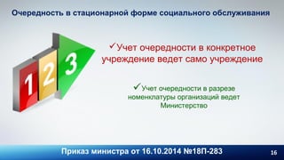 16
Очередность в стационарной форме социального обслуживания
Приказ министра от 16.10.2014 №18П-283
Учет очередности в конкретное
учреждение ведет само учреждение
Учет очередности в разрезе
номенклатуры организаций ведет
Министерство
 