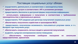 21
Поставщик социальных услуг обязан:
 осуществлять деятельность в соответствии с законодательством;
 предоставлять услуги в соответствии с ИП и условиями договора;
 предоставлять бесплатно в доступной форме получателям информацию;
 использовать информацию о получателе в соответствии с требованиями
законодательства о персональных данных;
 предоставлять ТСП сведения для регистра получателей социальных услуг;
 обеспечивать получателю содействие в прохождении МСЭ;
 предоставлять получателям возможность пользоваться услугами связи, в т.ч.
Интернет при получении услуг;
 обеспечивать сохранность личных вещей и ценностей получателей;
 выделять супругам изолированное жилое помещение;
 обеспечивать получателям свободное посещение их законными
представителями, адвокатами.
 