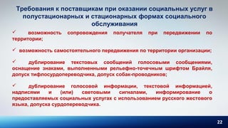 22
Требования к поставщикам при оказании социальных услуг в
полустационарных и стационарных формах социального
обслуживания
 возможность сопровождения получателя при передвижении по
территории;
 возможность самостоятельного передвижения по территории организации;
 дублирование текстовых сообщений голосовыми сообщениями,
оснащение знаками, выполненными рельефно-точечным шрифтом Брайля,
допуск тифлосурдопереводчика, допуск собак-проводников;
 дублирование голосовой информации, текстовой информацией,
надписями и (или) световыми сигналами, информирование о
предоставляемых социальных услугах с использованием русского жестового
языка, допуска сурдопереводчика.
 