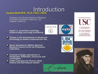 IntroductionIntroductionJacques Barth M.D., Ph.D, FACC, FAHAJacques Barth M.D., Ph.D, FACC, FAHA
Professor at W.M Keck School of MedicineProfessor at W.M Keck School of Medicine
University of Southern California, LosUniversity of Southern California, Los
Angeles, CaliforniaAngeles, California
• Expert in preventive cardiology ,Expert in preventive cardiology ,
endocrinology and image processingendocrinology and image processing
Pioneer in the development of ultrasoundPioneer in the development of ultrasound
technology to assess cardiovascular risktechnology to assess cardiovascular risk
Senior Scientist for NASA’s NationalSenior Scientist for NASA’s National
Research Council at the Jet PropulsionResearch Council at the Jet Propulsion
LaboratoryLaboratory
Involved in Image Laboratories inInvolved in Image Laboratories in
Amsterdam, Rotterdam, Vancouver andAmsterdam, Rotterdam, Vancouver and
Los AngelesLos Angeles
CORE Laboratory for Pharma, State ,CORE Laboratory for Pharma, State ,
Federal and International studiesFederal and International studies
 