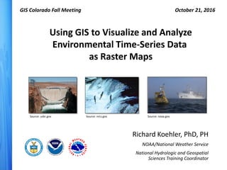 Richard Koehler, PhD, PH
NOAA/National Weather Service
National Hydrologic and Geospatial
Sciences Training Coordinator
Using GIS to Visualize and Analyze
Environmental Time-Series Data
as Raster Maps
GIS Colorado Fall Meeting October 21, 2016
Source: nrcs.gov Source: noaa.govSource: usbr.gov
 