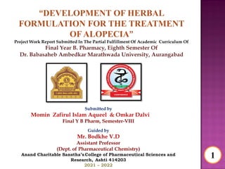 “DEVELOPMENT OF HERBAL
FORMULATION FOR THE TREATMENT
OF ALOPECIA”
Project Work Report Submitted In The Partial Fulfillment Of Academic Curriculum Of
Final Year B. Pharmacy, Eighth Semester Of
Dr. Babasaheb Ambedkar Marathwada University, Aurangabad
Submitted by
Momin Zafirul Islam Aqueel & Omkar Dalvi
Final Y B Pharm, Semester-VIII
Guided by
Mr. Bodkhe V.D
Assistant Professor
(Dept. of Pharmaceutical Chemistry)
Anand Charitable Sanstha’s College of Pharmaceutical Sciences and
Research, Ashti 414203
2021 – 2022
1
 