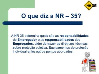 O que diz a NR – 35?
- A NR 35 determina quais são as responsabilidades
do Empregador e as responsabilidades dos
Empregados, além de trazer as diretrizes técnicas
sobre proteção coletiva, Equipamentos de proteção
individual entre outros pontos abordados.
35
 