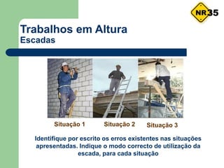 Trabalhos em Altura
Escadas
Identifique por escrito os erros existentes nas situações
apresentadas. Indique o modo correcto de utilização da
escada, para cada situação
Situação 1 Situação 2 Situação 3
35
 