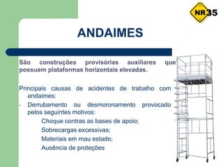 Principais causas de acidentes de trabalho com
andaimes:
- Derrubamento ou desmoronamento provocado
pelos seguintes motivos:
Choque contras as bases de apoio;
Sobrecargas excessivas;
Materiais em mau estado;
Ausência de proteções
ANDAIMES
São construções provisórias auxiliares que
possuem plataformas horizontais elevadas.
35
 