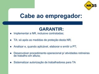 Cabe ao empregador:
GARANTIR:
 Implementar a NR, inclusive contratadas;
 TA: só após as medidas de proteção desta NR;
 Analisar e, quando aplicável, elaborar e emitir a PT;
 Desenvolver procedimento operacional p/ atividades rotineiras
de trabalho em altura;
 Sistematizar autorização de trabalhadores para TA
35
 