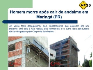 Um vento forte desequilibrou dois trabalhadores que estavam em um
andaime. Um caiu e não resistiu aos ferimentos, e o outro ficou pendurado
até ser resgatado pelo Corpo de Bombeiros.
Homem morre após cair de andaime em
Maringá (PR)
35
 