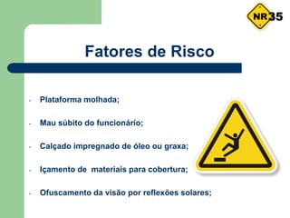 - Plataforma molhada;
- Mau súbito do funcionário;
- Calçado impregnado de óleo ou graxa;
- Içamento de materiais para cobertura;
- Ofuscamento da visão por reflexões solares;
Fatores de Risco
35
 