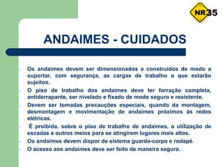 - Os andaimes devem ser dimensionados e construídos de modo a
suportar, com segurança, as cargas de trabalho a que estarão
sujeitos.
- O piso de trabalho dos andaimes deve ter forração completa,
antiderrapante, ser nivelado e fixado de modo seguro e resistente.
- Devem ser tomadas precauções especiais, quando da montagem,
desmontagem e movimentação de andaimes próximos às redes
elétricas.
- É proibida, sobre o piso de trabalho de andaimes, a utilização de
escadas e outros meios para se atingirem lugares mais altos.
- Os andaimes devem dispor de sistema guarda-corpo e rodapé.
- O acesso aos andaimes deve ser feito de maneira segura.
ANDAIMES - CUIDADOS
35
 