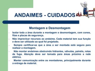 Montagem e Desmontagem
- Isolar toda a área durante a montagem e desmontagem, com cones,
fitas e placas de segurança.
- Não improvisar recursos ao andaime. Cada material tem sua função
e deve ser utilizado ao qual foi projetado.
- Sempre certificar-se que a área a ser montada está segura para
realizar a montagem.
- Não montar andaimes obstruindo hidrantes, válvulas, painéis, rotas
de fuga. Atenção deve ser tomada para áreas próximo a rede
elétrica.
- Manter comunicação entre os montadores, principalmente durante
a entrega de material.
ANDAIMES - CUIDADOS
 