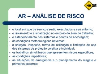 - o local em que os serviços serão executados e seu entorno;
- o isolamento e a sinalização no entorno da área de trabalho;
- o estabelecimento dos sistemas e pontos de ancoragem;
- as condições meteorológicas adversas;
- a seleção, inspeção, forma de utilização e limitação de uso
dos sistemas de proteção coletiva e individual;
- os trabalhos simultâneos que apresentem riscos específicos;
- as condições impeditivas;
- as situações de emergência e o planejamento do resgate e
primeiros socorros;
35
AR – ANÁLISE DE RISCO
 