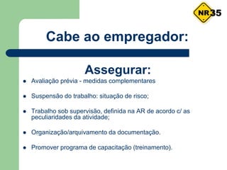 Cabe ao empregador:
Assegurar:
 Avaliação prévia - medidas complementares
 Suspensão do trabalho: situação de risco;
 Trabalho sob supervisão, definida na AR de acordo c/ as
peculiaridades da atividade;
 Organização/arquivamento da documentação.
 Promover programa de capacitação (treinamento).
35
 