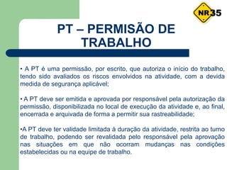 • A PT é uma permissão, por escrito, que autoriza o início do trabalho,
tendo sido avaliados os riscos envolvidos na atividade, com a devida
medida de segurança aplicável;
• A PT deve ser emitida e aprovada por responsável pela autorização da
permissão, disponibilizada no local de execução da atividade e, ao final,
encerrada e arquivada de forma a permitir sua rastreabilidade;
•A PT deve ter validade limitada à duração da atividade, restrita ao turno
de trabalho, podendo ser revalidada pelo responsável pela aprovação
nas situações em que não ocorram mudanças nas condições
estabelecidas ou na equipe de trabalho.
35
PT – PERMISÃO DE
TRABALHO
 