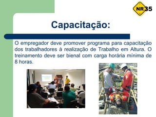 Capacitação:
O empregador deve promover programa para capacitação
dos trabalhadores à realização de Trabalho em Altura. O
treinamento deve ser bienal com carga horária mínima de
8 horas.
35
 