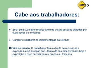 Cabe aos trabalhadores:
 Zelar pela sua segurança/saúde e de outras pessoas afetadas por
suas ações ou omissões
 Cumprir e colaborar na implementação da Norma;
Direito de recusa: O trabalhador tem o direito de recusar-se a
expor-se a uma situação que, dentro de seu entendimento, haja a
exposição a risco de vida para si próprio ou terceiros.
35
 