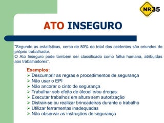 ATO INSEGURO
"Segundo as estatísticas, cerca de 80% do total dos acidentes são oriundos do
próprio trabalhador.
O Ato Inseguro pode também ser classificado como falha humana, atribuídas
aos trabalhadores“.
Exemplos:
 Descumprir as regras e procedimentos de segurança
 Não usar o EPI
 Não ancorar o cinto de segurança
 Trabalhar sob efeito de álcool e/ou drogas
 Executar trabalhos em altura sem autorização
 Distrair-se ou realizar brincadeiras durante o trabalho
 Utilizar ferramentas inadequadas
 Não observar as instruções de segurança
35
 