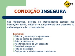 CONDIÇÃO INSEGURA
São deficiências, defeitos ou irregularidades técnicas nas
instalações físicas, máquinas e equipamentos que presentes no
ambiente geram riscos de acidentes.
Exemplos:
Falta de guarda-corpo em patamares
Falta de pontos de ancoragem
Falta de treinamento
Não fornecimento de EPI adequado
Escadas inadequadas
Falta de sinalização
Equipamentos e/ou ferramentas defeituosas
35
 