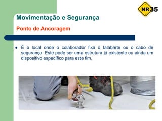 Movimentação e Segurança
Ponto de Ancoragem
 É o local onde o colaborador fixa o talabarte ou o cabo de
segurança. Este pode ser uma estrutura já existente ou ainda um
dispositivo específico para este fim.
35
 