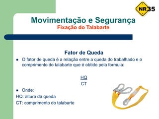 Movimentação e Segurança
Fixação do Talabarte
Fator de Queda
 O fator de queda é a relação entre a queda do trabalhado e o
comprimento do talabarte que é obtido pela formula:
HQ
CT
 Onde:
HQ: altura da queda
CT: comprimento do talabarte
35
 