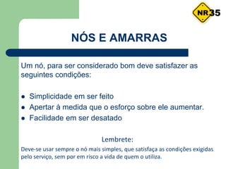 Um nó, para ser considerado bom deve satisfazer as
seguintes condições:
 Simplicidade em ser feito
 Apertar à medida que o esforço sobre ele aumentar.
 Facilidade em ser desatado
Lembrete:
Deve-se usar sempre o nó mais simples, que satisfaça as condições exigidas
pelo serviço, sem por em risco a vida de quem o utiliza.
NÓS E AMARRAS
35
 
