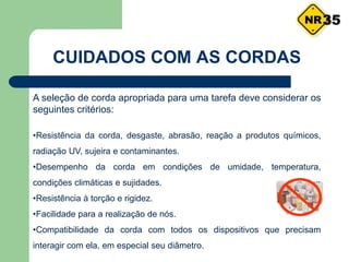 CUIDADOS COM AS CORDAS
A seleção de corda apropriada para uma tarefa deve considerar os
seguintes critérios:
•Resistência da corda, desgaste, abrasão, reação a produtos químicos,
radiação UV, sujeira e contaminantes.
•Desempenho da corda em condições de umidade, temperatura,
condições climáticas e sujidades.
•Resistência à torção e rigidez.
•Facilidade para a realização de nós.
•Compatibilidade da corda com todos os dispositivos que precisam
interagir com ela, em especial seu diâmetro.
35
 