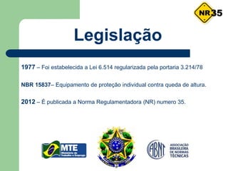 Legislação
1977 – Foi estabelecida a Lei 6.514 regularizada pela portaria 3.214/78
NBR 15837– Equipamento de proteção individual contra queda de altura.
2012 – É publicada a Norma Regulamentadora (NR) numero 35.
35
 