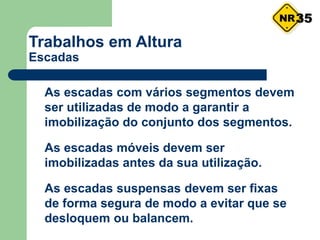 Trabalhos em Altura
Escadas
 As escadas com vários segmentos devem
ser utilizadas de modo a garantir a
imobilização do conjunto dos segmentos.
 As escadas móveis devem ser
imobilizadas antes da sua utilização.
 As escadas suspensas devem ser fixas
de forma segura de modo a evitar que se
desloquem ou balancem.
35
 