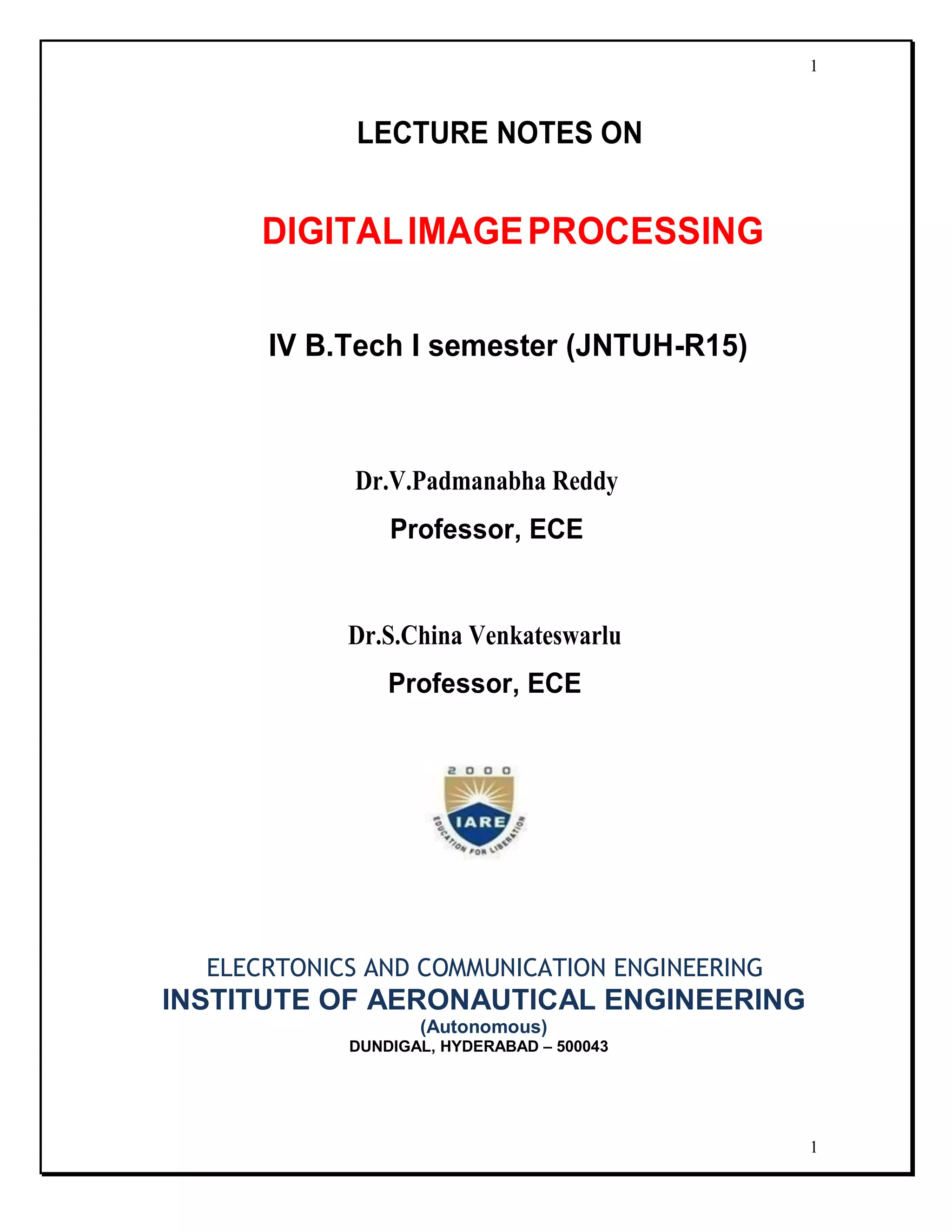 1
1
LECTURE NOTES ON
DIGITALIMAGEPROCESSING
IV B.Tech I semester (JNTUH-R15)
Dr.V.Padmanabha Reddy
Professor, ECE
Dr.S.China Venkateswarlu
Professor, ECE
ELECRTONICS AND COMMUNICATION ENGINEERING
INSTITUTE OF AERONAUTICAL ENGINEERING
(Autonomous)
DUNDIGAL, HYDERABAD – 500043
 