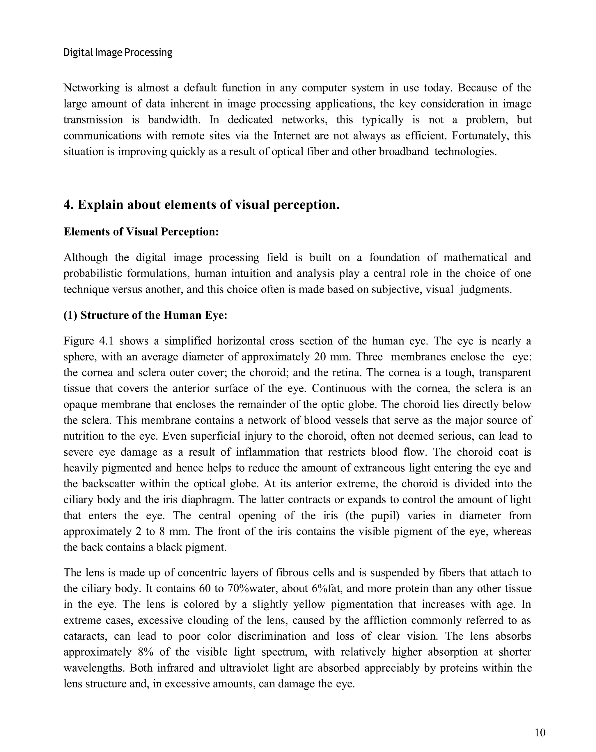 Digital Image Processing
10
Networking is almost a default function in any computer system in use today. Because of the
large amount of data inherent in image processing applications, the key consideration in image
transmission is bandwidth. In dedicated networks, this typically is not a problem, but
communications with remote sites via the Internet are not always as efficient. Fortunately, this
situation is improving quickly as a result of optical fiber and other broadband technologies.
4. Explain about elements of visual perception.
Elements of Visual Perception:
Although the digital image processing field is built on a foundation of mathematical and
probabilistic formulations, human intuition and analysis play a central role in the choice of one
technique versus another, and this choice often is made based on subjective, visual judgments.
(1) Structure of the Human Eye:
Figure 4.1 shows a simplified horizontal cross section of the human eye. The eye is nearly a
sphere, with an average diameter of approximately 20 mm. Three membranes enclose the eye:
the cornea and sclera outer cover; the choroid; and the retina. The cornea is a tough, transparent
tissue that covers the anterior surface of the eye. Continuous with the cornea, the sclera is an
opaque membrane that encloses the remainder of the optic globe. The choroid lies directly below
the sclera. This membrane contains a network of blood vessels that serve as the major source of
nutrition to the eye. Even superficial injury to the choroid, often not deemed serious, can lead to
severe eye damage as a result of inflammation that restricts blood flow. The choroid coat is
heavily pigmented and hence helps to reduce the amount of extraneous light entering the eye and
the backscatter within the optical globe. At its anterior extreme, the choroid is divided into the
ciliary body and the iris diaphragm. The latter contracts or expands to control the amount of light
that enters the eye. The central opening of the iris (the pupil) varies in diameter from
approximately 2 to 8 mm. The front of the iris contains the visible pigment of the eye, whereas
the back contains a black pigment.
The lens is made up of concentric layers of fibrous cells and is suspended by fibers that attach to
the ciliary body. It contains 60 to 70%water, about 6%fat, and more protein than any other tissue
in the eye. The lens is colored by a slightly yellow pigmentation that increases with age. In
extreme cases, excessive clouding of the lens, caused by the affliction commonly referred to as
cataracts, can lead to poor color discrimination and loss of clear vision. The lens absorbs
approximately 8% of the visible light spectrum, with relatively higher absorption at shorter
wavelengths. Both infrared and ultraviolet light are absorbed appreciably by proteins within the
lens structure and, in excessive amounts, can damage the eye.
 