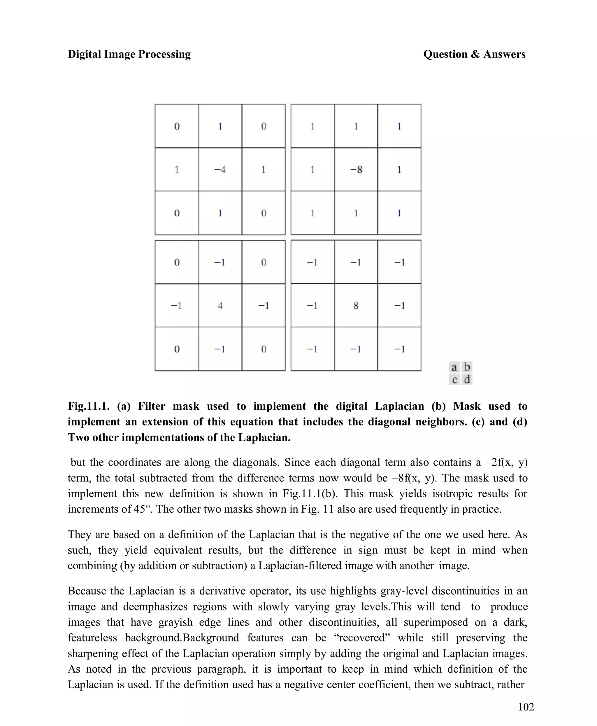 Digital Image Processing Question & Answers
102
Fig.11.1. (a) Filter mask used to implement the digital Laplacian (b) Mask used to
implement an extension of this equation that includes the diagonal neighbors. (c) and (d)
Two other implementations of the Laplacian.
but the coordinates are along the diagonals. Since each diagonal term also contains a –2f(x, y)
term, the total subtracted from the difference terms now would be –8f(x, y). The mask used to
implement this new definition is shown in Fig.11.1(b). This mask yields isotropic results for
increments of 45°. The other two masks shown in Fig. 11 also are used frequently in practice.
They are based on a definition of the Laplacian that is the negative of the one we used here. As
such, they yield equivalent results, but the difference in sign must be kept in mind when
combining (by addition or subtraction) a Laplacian-filtered image with another image.
Because the Laplacian is a derivative operator, its use highlights gray-level discontinuities in an
image and deemphasizes regions with slowly varying gray levels.This will tend to produce
images that have grayish edge lines and other discontinuities, all superimposed on a dark,
featureless background.Background features can be ―recovered‖ while still preserving the
sharpening effect of the Laplacian operation simply by adding the original and Laplacian images.
As noted in the previous paragraph, it is important to keep in mind which definition of the
Laplacian is used. If the definition used has a negative center coefficient, then we subtract, rather
 