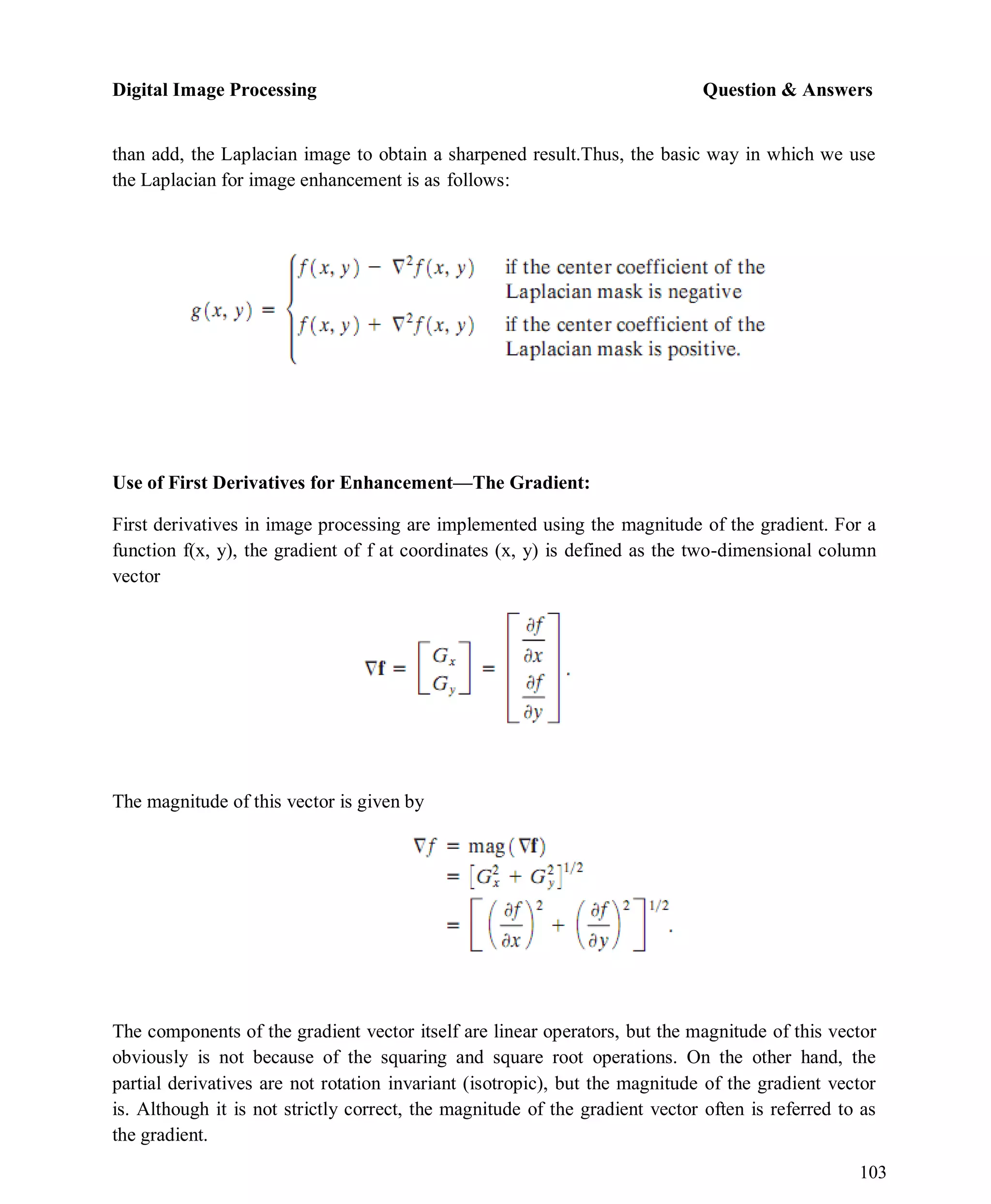 Digital Image Processing Question & Answers
103
than add, the Laplacian image to obtain a sharpened result.Thus, the basic way in which we use
the Laplacian for image enhancement is as follows:
Use of First Derivatives for Enhancement—The Gradient:
First derivatives in image processing are implemented using the magnitude of the gradient. For a
function f(x, y), the gradient of f at coordinates (x, y) is defined as the two-dimensional column
vector
The magnitude of this vector is given by
The components of the gradient vector itself are linear operators, but the magnitude of this vector
obviously is not because of the squaring and square root operations. On the other hand, the
partial derivatives are not rotation invariant (isotropic), but the magnitude of the gradient vector
is. Although it is not strictly correct, the magnitude of the gradient vector often is referred to as
the gradient.
 