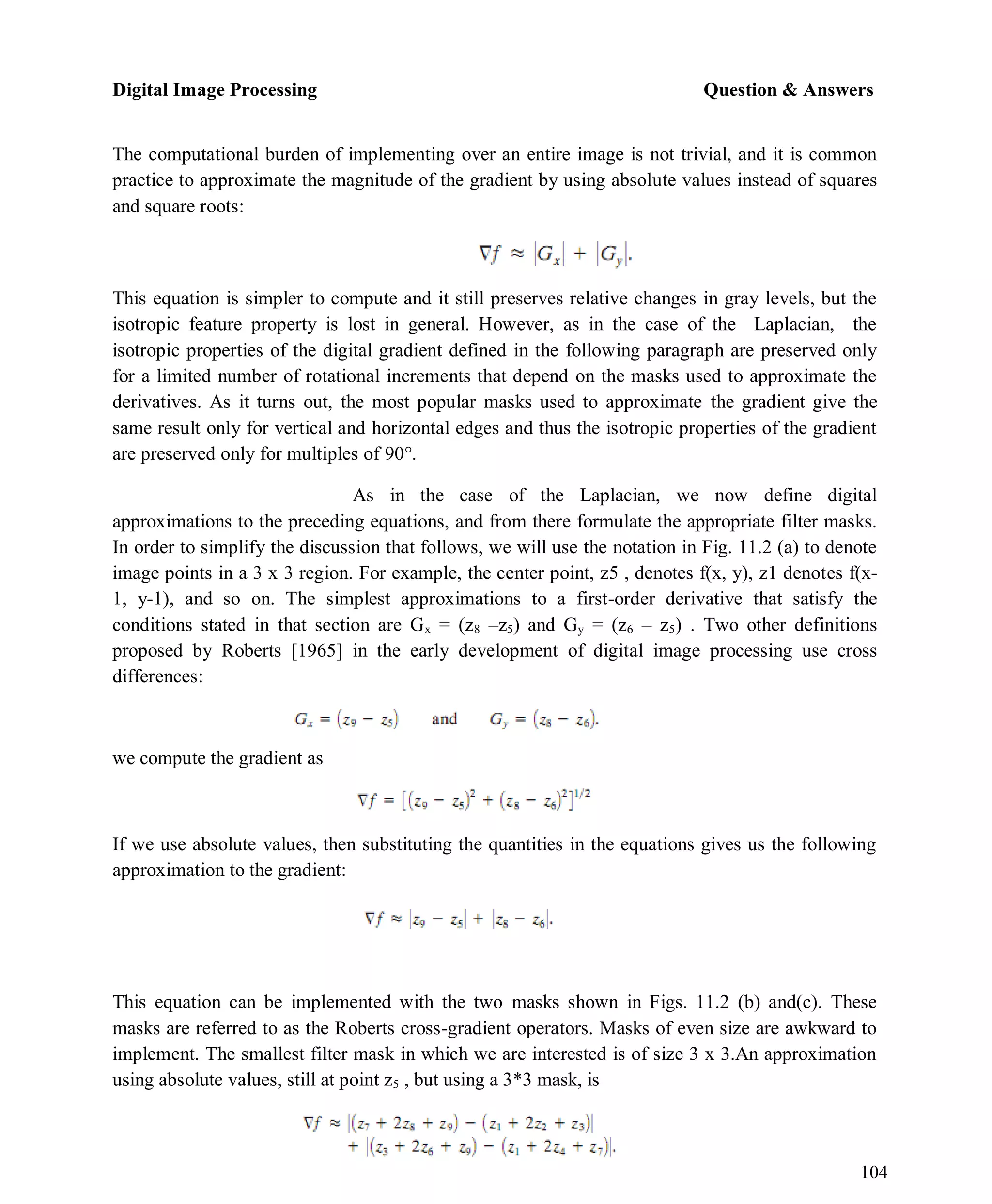 Digital Image Processing Question & Answers
104
The computational burden of implementing over an entire image is not trivial, and it is common
practice to approximate the magnitude of the gradient by using absolute values instead of squares
and square roots:
This equation is simpler to compute and it still preserves relative changes in gray levels, but the
isotropic feature property is lost in general. However, as in the case of the Laplacian, the
isotropic properties of the digital gradient defined in the following paragraph are preserved only
for a limited number of rotational increments that depend on the masks used to approximate the
derivatives. As it turns out, the most popular masks used to approximate the gradient give the
same result only for vertical and horizontal edges and thus the isotropic properties of the gradient
are preserved only for multiples of 90°.
As in the case of the Laplacian, we now define digital
approximations to the preceding equations, and from there formulate the appropriate filter masks.
In order to simplify the discussion that follows, we will use the notation in Fig. 11.2 (a) to denote
image points in a 3 x 3 region. For example, the center point, z5 , denotes f(x, y), z1 denotes f(x-
1, y-1), and so on. The simplest approximations to a first-order derivative that satisfy the
conditions stated in that section are Gx = (z8 –z5) and Gy = (z6 – z5) . Two other definitions
proposed by Roberts [1965] in the early development of digital image processing use cross
differences:
we compute the gradient as
If we use absolute values, then substituting the quantities in the equations gives us the following
approximation to the gradient:
This equation can be implemented with the two masks shown in Figs. 11.2 (b) and(c). These
masks are referred to as the Roberts cross-gradient operators. Masks of even size are awkward to
implement. The smallest filter mask in which we are interested is of size 3 x 3.An approximation
using absolute values, still at point z5 , but using a 3*3 mask, is
 