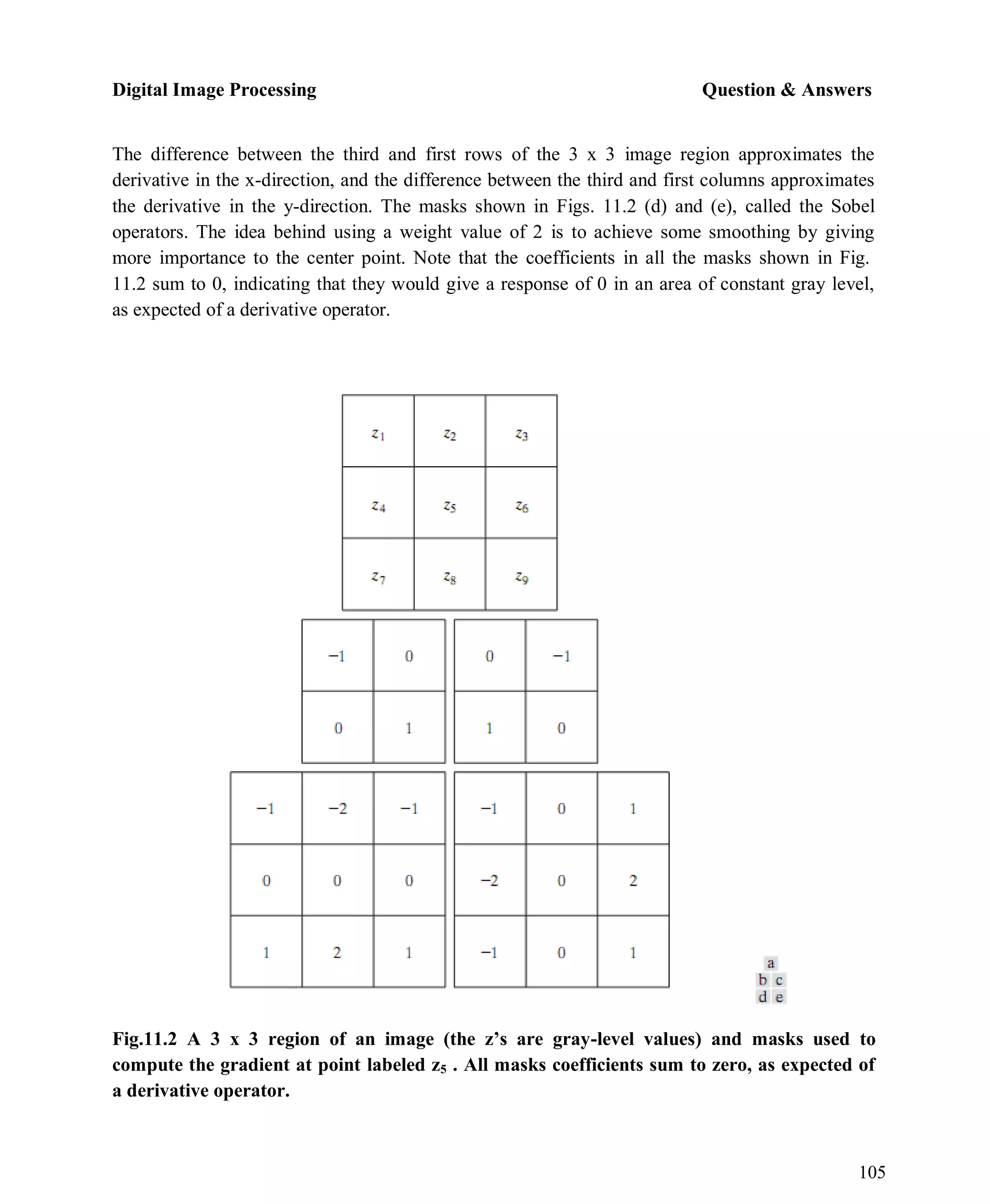 Digital Image Processing Question & Answers
105
The difference between the third and first rows of the 3 x 3 image region approximates the
derivative in the x-direction, and the difference between the third and first columns approximates
the derivative in the y-direction. The masks shown in Figs. 11.2 (d) and (e), called the Sobel
operators. The idea behind using a weight value of 2 is to achieve some smoothing by giving
more importance to the center point. Note that the coefficients in all the masks shown in Fig.
11.2 sum to 0, indicating that they would give a response of 0 in an area of constant gray level,
as expected of a derivative operator.
Fig.11.2 A 3 x 3 region of an image (the z’s are gray-level values) and masks used to
compute the gradient at point labeled z5 . All masks coefficients sum to zero, as expected of
a derivative operator.
 