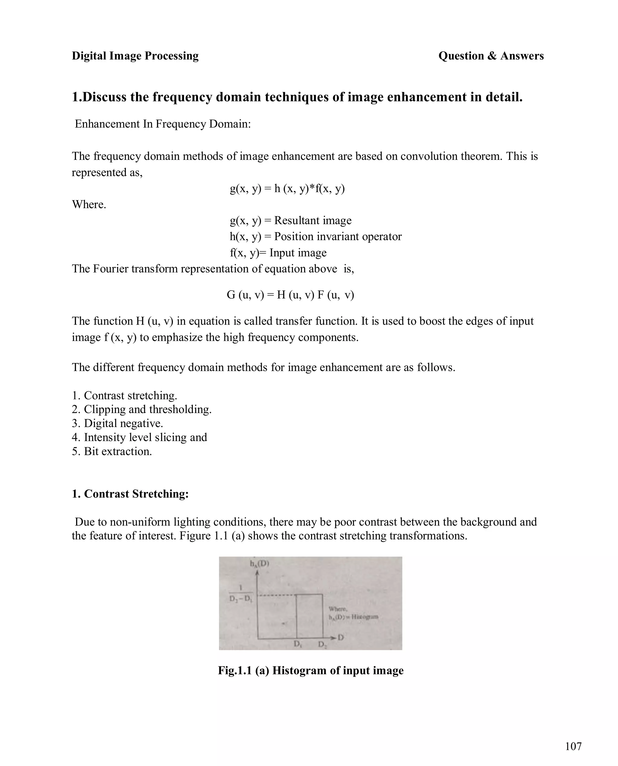 Digital Image Processing Question & Answers
107
1.Discuss the frequency domain techniques of image enhancement in detail.
Enhancement In Frequency Domain:
The frequency domain methods of image enhancement are based on convolution theorem. This is
represented as,
Where.
g(x, y) = h (x, y)*f(x, y)
g(x, y) = Resultant image
h(x, y) = Position invariant operator
f(x, y)= Input image
The Fourier transform representation of equation above is,
G (u, v) = H (u, v) F (u, v)
The function H (u, v) in equation is called transfer function. It is used to boost the edges of input
image f (x, y) to emphasize the high frequency components.
The different frequency domain methods for image enhancement are as follows.
1. Contrast stretching.
2. Clipping and thresholding.
3. Digital negative.
4. Intensity level slicing and
5. Bit extraction.
1. Contrast Stretching:
Due to non-uniform lighting conditions, there may be poor contrast between the background and
the feature of interest. Figure 1.1 (a) shows the contrast stretching transformations.
Fig.1.1 (a) Histogram of input image
 