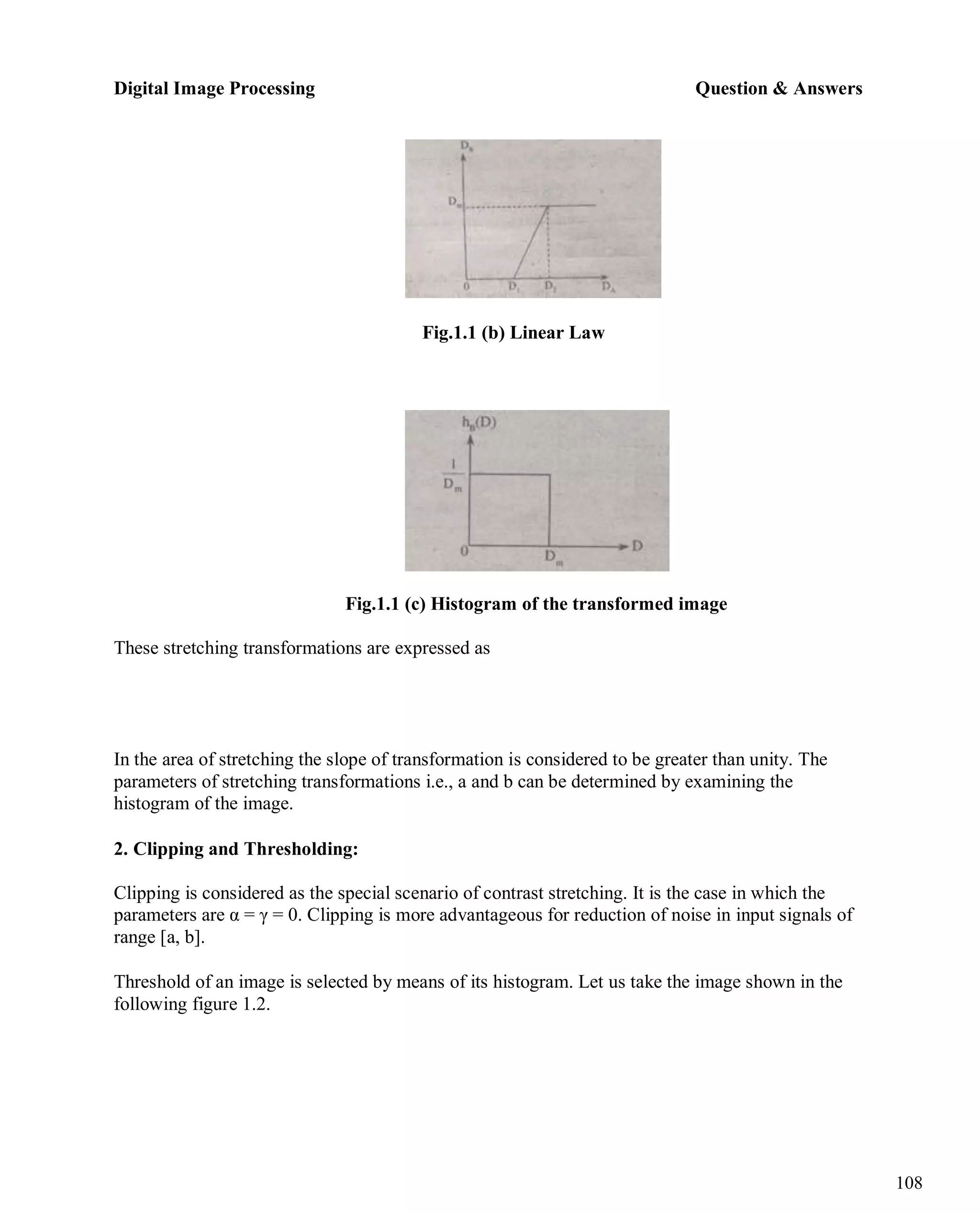 Digital Image Processing Question & Answers
108
Fig.1.1 (b) Linear Law
Fig.1.1 (c) Histogram of the transformed image
These stretching transformations are expressed as
In the area of stretching the slope of transformation is considered to be greater than unity. The
parameters of stretching transformations i.e., a and b can be determined by examining the
histogram of the image.
2. Clipping and Thresholding:
Clipping is considered as the special scenario of contrast stretching. It is the case in which the
parameters are α = γ = 0. Clipping is more advantageous for reduction of noise in input signals of
range [a, b].
Threshold of an image is selected by means of its histogram. Let us take the image shown in the
following figure 1.2.
 