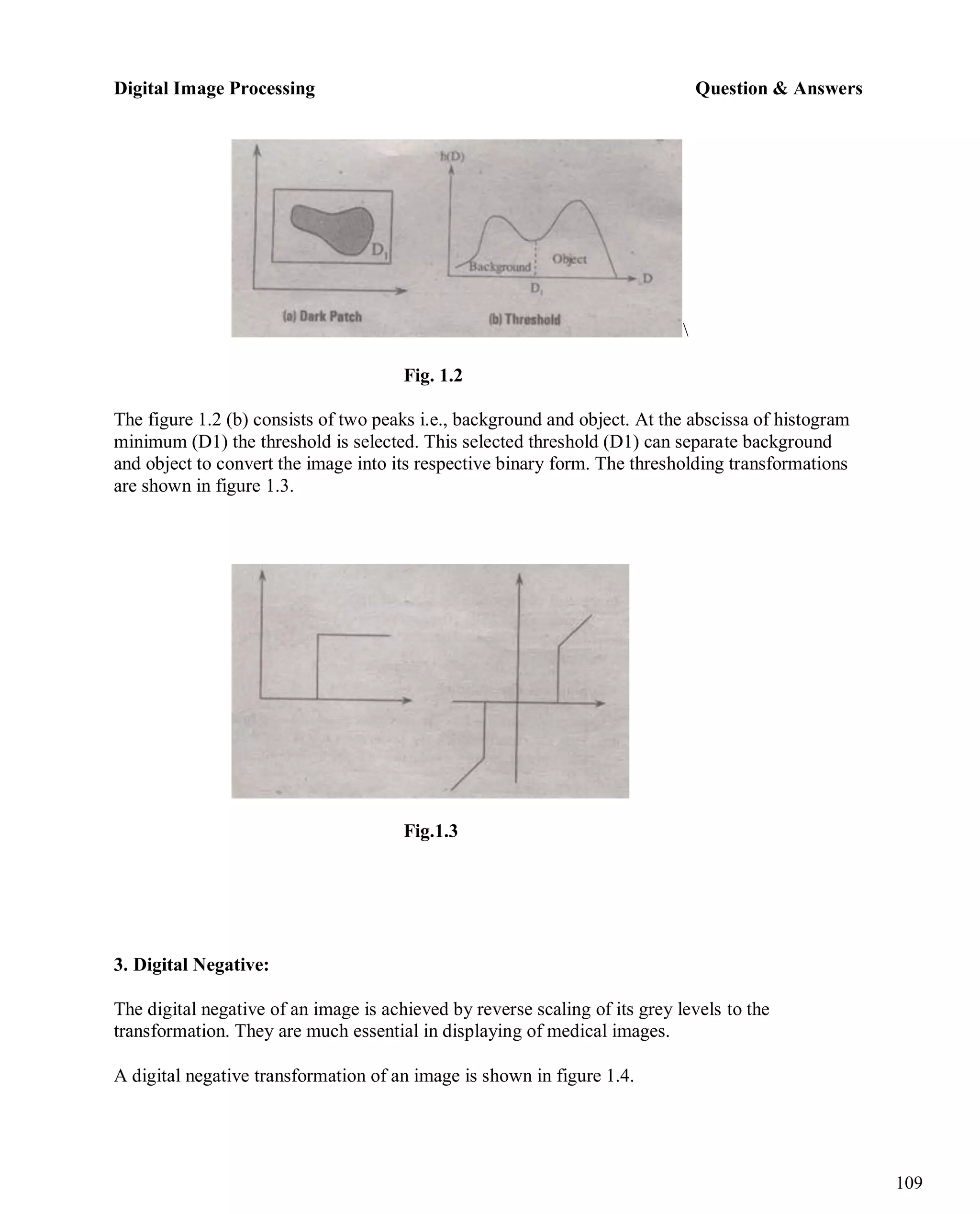 Digital Image Processing Question & Answers
109

Fig. 1.2
The figure 1.2 (b) consists of two peaks i.e., background and object. At the abscissa of histogram
minimum (D1) the threshold is selected. This selected threshold (D1) can separate background
and object to convert the image into its respective binary form. The thresholding transformations
are shown in figure 1.3.
Fig.1.3
3. Digital Negative:
The digital negative of an image is achieved by reverse scaling of its grey levels to the
transformation. They are much essential in displaying of medical images.
A digital negative transformation of an image is shown in figure 1.4.
 