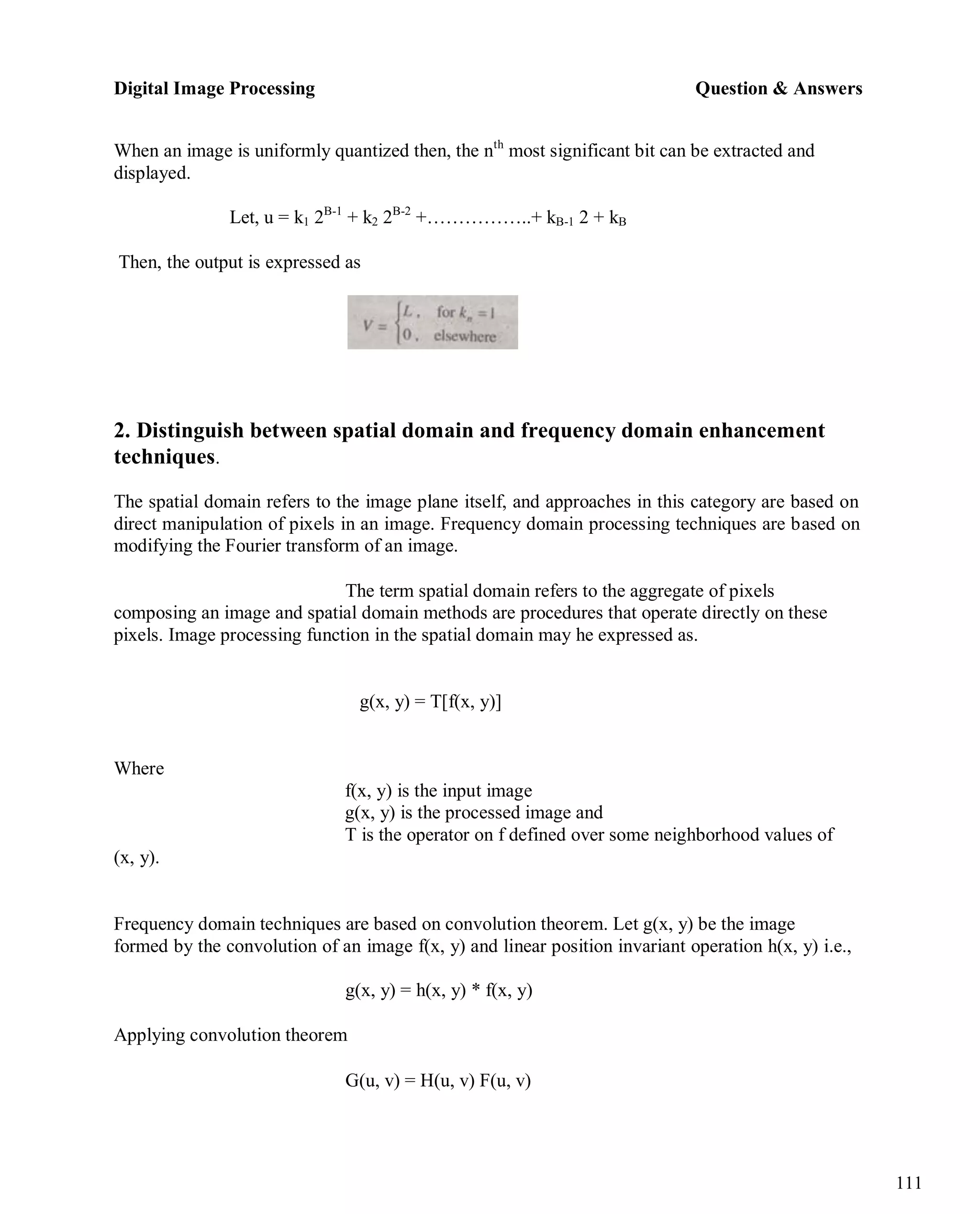 Digital Image Processing Question & Answers
111
When an image is uniformly quantized then, the nth
most significant bit can be extracted and
displayed.
Let, u = k1 2B-1
+ k2 2B-2
+……………..+ kB-1 2 + kB
Then, the output is expressed as
2. Distinguish between spatial domain and frequency domain enhancement
techniques.
The spatial domain refers to the image plane itself, and approaches in this category are based on
direct manipulation of pixels in an image. Frequency domain processing techniques are based on
modifying the Fourier transform of an image.
The term spatial domain refers to the aggregate of pixels
composing an image and spatial domain methods are procedures that operate directly on these
pixels. Image processing function in the spatial domain may he expressed as.
g(x, y) = T[f(x, y)]
Where
(x, y).
f(x, y) is the input image
g(x, y) is the processed image and
T is the operator on f defined over some neighborhood values of
Frequency domain techniques are based on convolution theorem. Let g(x, y) be the image
formed by the convolution of an image f(x, y) and linear position invariant operation h(x, y) i.e.,
g(x, y) = h(x, y) * f(x, y)
Applying convolution theorem
G(u, v) = H(u, v) F(u, v)
 