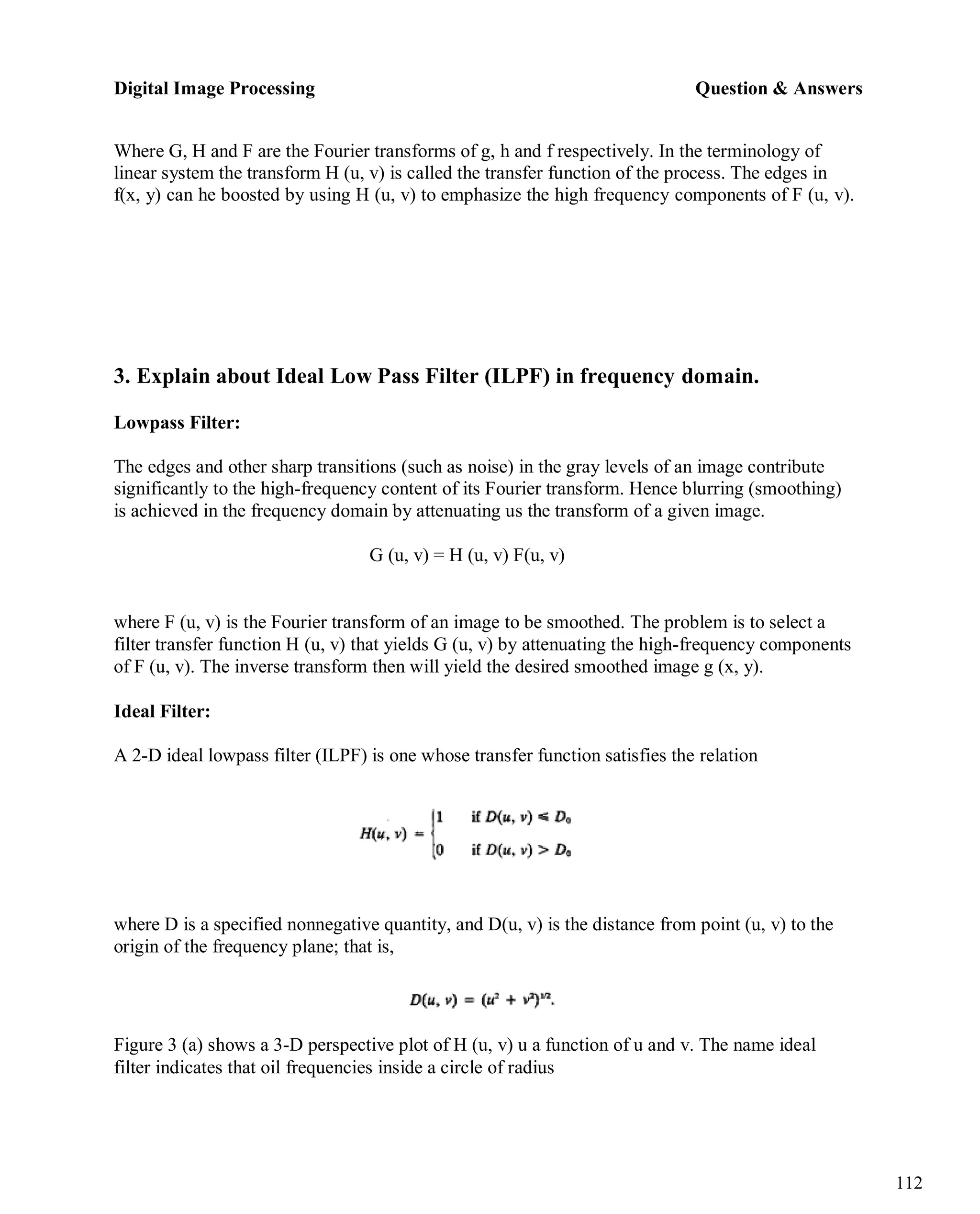 Digital Image Processing Question & Answers
112
Where G, H and F are the Fourier transforms of g, h and f respectively. In the terminology of
linear system the transform H (u, v) is called the transfer function of the process. The edges in
f(x, y) can he boosted by using H (u, v) to emphasize the high frequency components of F (u, v).
3. Explain about Ideal Low Pass Filter (ILPF) in frequency domain.
Lowpass Filter:
The edges and other sharp transitions (such as noise) in the gray levels of an image contribute
significantly to the high-frequency content of its Fourier transform. Hence blurring (smoothing)
is achieved in the frequency domain by attenuating us the transform of a given image.
G (u, v) = H (u, v) F(u, v)
where F (u, v) is the Fourier transform of an image to be smoothed. The problem is to select a
filter transfer function H (u, v) that yields G (u, v) by attenuating the high-frequency components
of F (u, v). The inverse transform then will yield the desired smoothed image g (x, y).
Ideal Filter:
A 2-D ideal lowpass filter (ILPF) is one whose transfer function satisfies the relation
where D is a specified nonnegative quantity, and D(u, v) is the distance from point (u, v) to the
origin of the frequency plane; that is,
Figure 3 (a) shows a 3-D perspective plot of H (u, v) u a function of u and v. The name ideal
filter indicates that oil frequencies inside a circle of radius
 