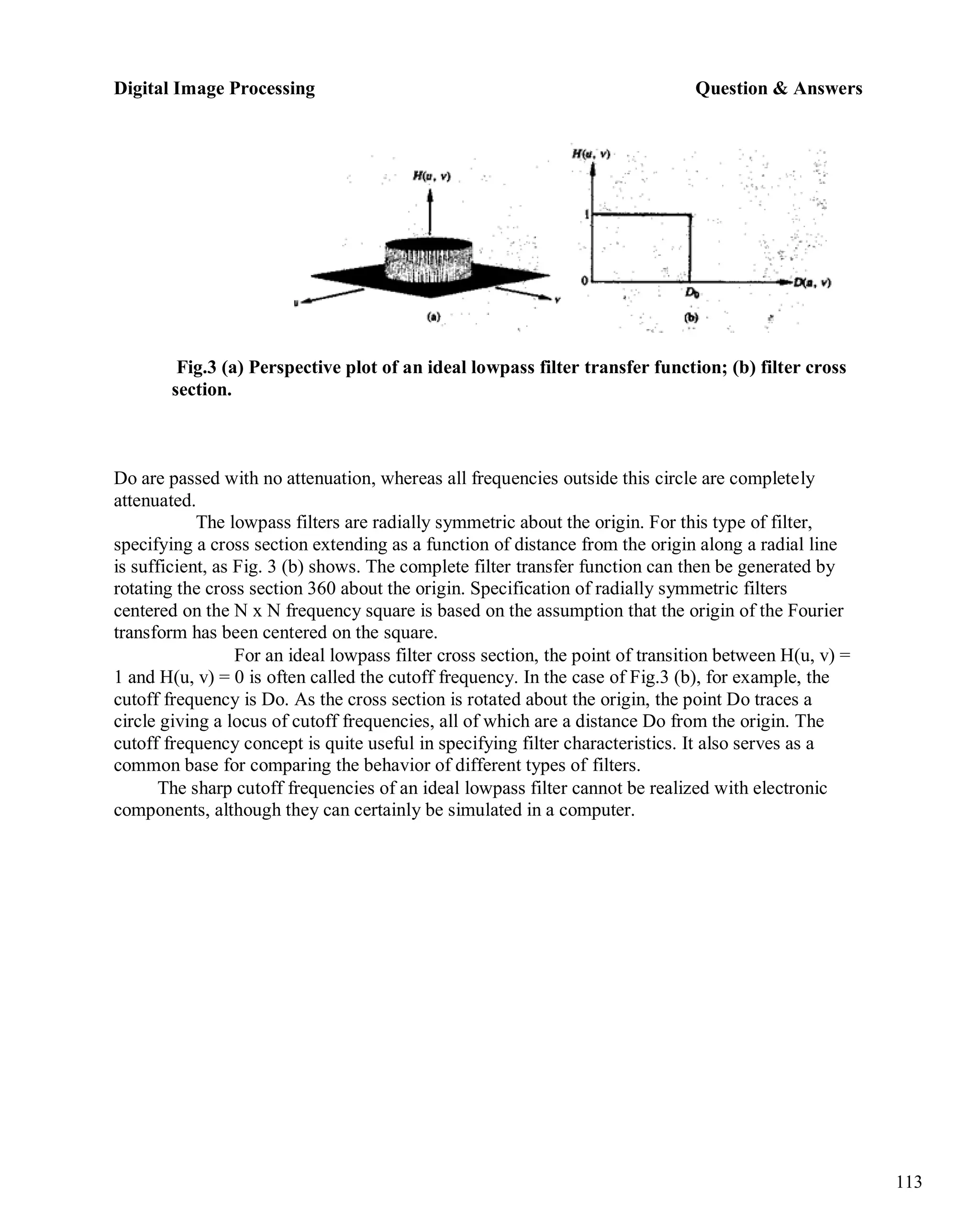 Digital Image Processing Question & Answers
113
Fig.3 (a) Perspective plot of an ideal lowpass filter transfer function; (b) filter cross
section.
Do are passed with no attenuation, whereas all frequencies outside this circle are completely
attenuated.
The lowpass filters are radially symmetric about the origin. For this type of filter,
specifying a cross section extending as a function of distance from the origin along a radial line
is sufficient, as Fig. 3 (b) shows. The complete filter transfer function can then be generated by
rotating the cross section 360 about the origin. Specification of radially symmetric filters
centered on the N x N frequency square is based on the assumption that the origin of the Fourier
transform has been centered on the square.
For an ideal lowpass filter cross section, the point of transition between H(u, v) =
1 and H(u, v) = 0 is often called the cutoff frequency. In the case of Fig.3 (b), for example, the
cutoff frequency is Do. As the cross section is rotated about the origin, the point Do traces a
circle giving a locus of cutoff frequencies, all of which are a distance Do from the origin. The
cutoff frequency concept is quite useful in specifying filter characteristics. It also serves as a
common base for comparing the behavior of different types of filters.
The sharp cutoff frequencies of an ideal lowpass filter cannot be realized with electronic
components, although they can certainly be simulated in a computer.
 