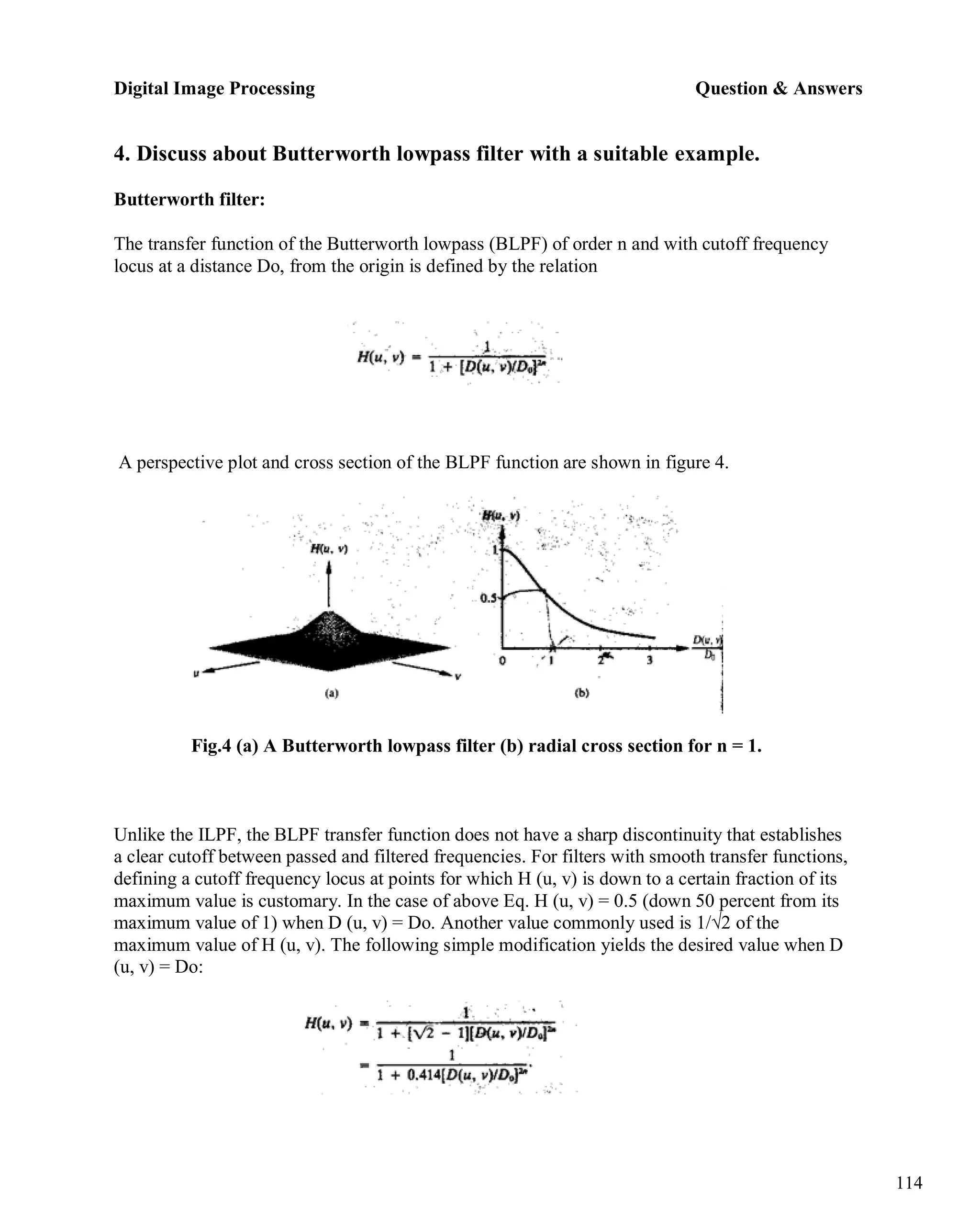 Digital Image Processing Question & Answers
114
4. Discuss about Butterworth lowpass filter with a suitable example.
Butterworth filter:
The transfer function of the Butterworth lowpass (BLPF) of order n and with cutoff frequency
locus at a distance Do, from the origin is defined by the relation
A perspective plot and cross section of the BLPF function are shown in figure 4.
Fig.4 (a) A Butterworth lowpass filter (b) radial cross section for n = 1.
Unlike the ILPF, the BLPF transfer function does not have a sharp discontinuity that establishes
a clear cutoff between passed and filtered frequencies. For filters with smooth transfer functions,
defining a cutoff frequency locus at points for which H (u, v) is down to a certain fraction of its
maximum value is customary. In the case of above Eq. H (u, v) = 0.5 (down 50 percent from its
maximum value of 1) when D (u, v) = Do. Another value commonly used is 1/√2 of the
maximum value of H (u, v). The following simple modification yields the desired value when D
(u, v) = Do:
 