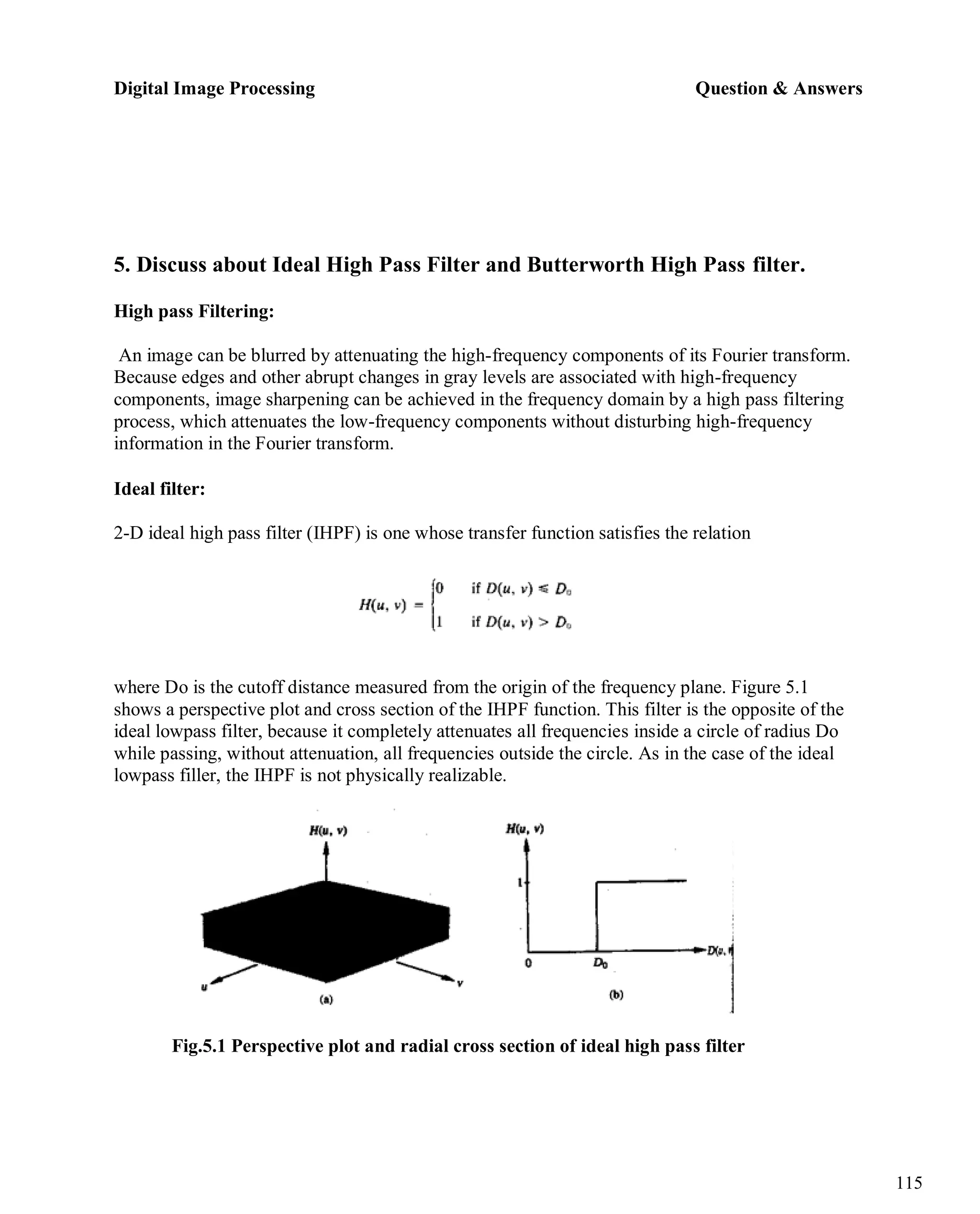 Digital Image Processing Question & Answers
115
5. Discuss about Ideal High Pass Filter and Butterworth High Pass filter.
High pass Filtering:
An image can be blurred by attenuating the high-frequency components of its Fourier transform.
Because edges and other abrupt changes in gray levels are associated with high-frequency
components, image sharpening can be achieved in the frequency domain by a high pass filtering
process, which attenuates the low-frequency components without disturbing high-frequency
information in the Fourier transform.
Ideal filter:
2-D ideal high pass filter (IHPF) is one whose transfer function satisfies the relation
where Do is the cutoff distance measured from the origin of the frequency plane. Figure 5.1
shows a perspective plot and cross section of the IHPF function. This filter is the opposite of the
ideal lowpass filter, because it completely attenuates all frequencies inside a circle of radius Do
while passing, without attenuation, all frequencies outside the circle. As in the case of the ideal
lowpass filler, the IHPF is not physically realizable.
Fig.5.1 Perspective plot and radial cross section of ideal high pass filter
 