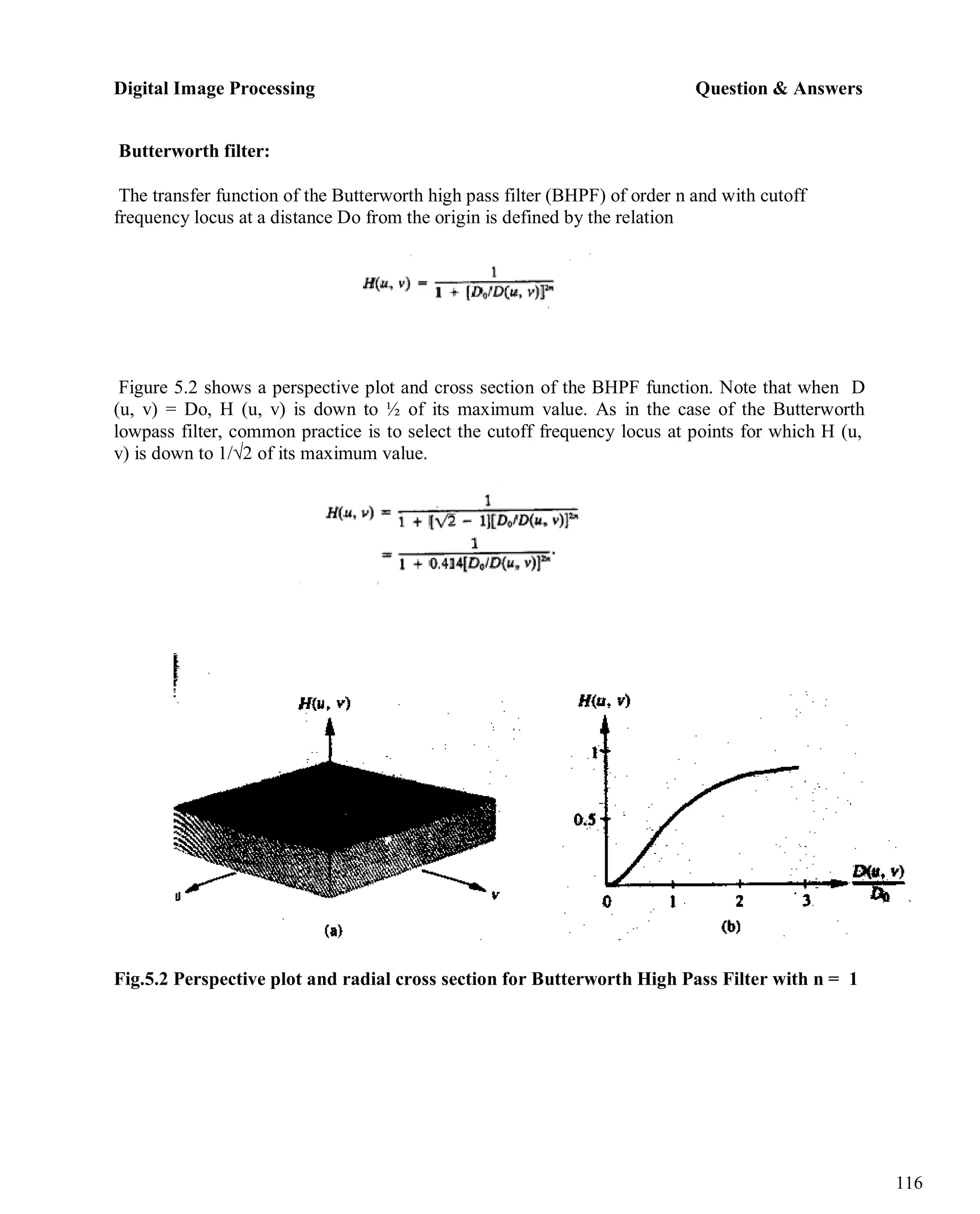 Digital Image Processing Question & Answers
116
Butterworth filter:
The transfer function of the Butterworth high pass filter (BHPF) of order n and with cutoff
frequency locus at a distance Do from the origin is defined by the relation
Figure 5.2 shows a perspective plot and cross section of the BHPF function. Note that when D
(u, v) = Do, H (u, v) is down to ½ of its maximum value. As in the case of the Butterworth
lowpass filter, common practice is to select the cutoff frequency locus at points for which H (u,
v) is down to 1/√2 of its maximum value.
Fig.5.2 Perspective plot and radial cross section for Butterworth High Pass Filter with n = 1
 