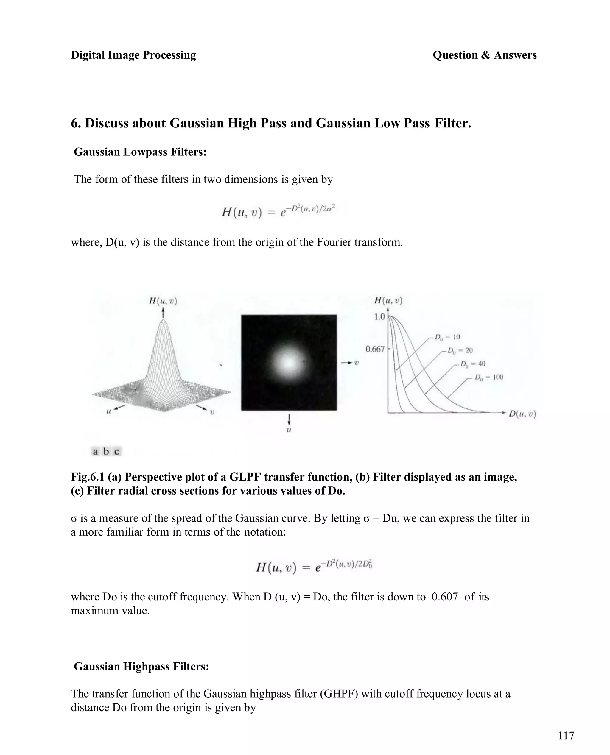 Digital Image Processing Question & Answers
117
6. Discuss about Gaussian High Pass and Gaussian Low Pass Filter.
Gaussian Lowpass Filters:
The form of these filters in two dimensions is given by
where, D(u, v) is the distance from the origin of the Fourier transform.
Fig.6.1 (a) Perspective plot of a GLPF transfer function, (b) Filter displayed as an image,
(c) Filter radial cross sections for various values of Do.
σ is a measure of the spread of the Gaussian curve. By letting σ = Du, we can express the filter in
a more familiar form in terms of the notation:
where Do is the cutoff frequency. When D (u, v) = Do, the filter is down to 0.607 of its
maximum value.
Gaussian Highpass Filters:
The transfer function of the Gaussian highpass filter (GHPF) with cutoff frequency locus at a
distance Do from the origin is given by
 