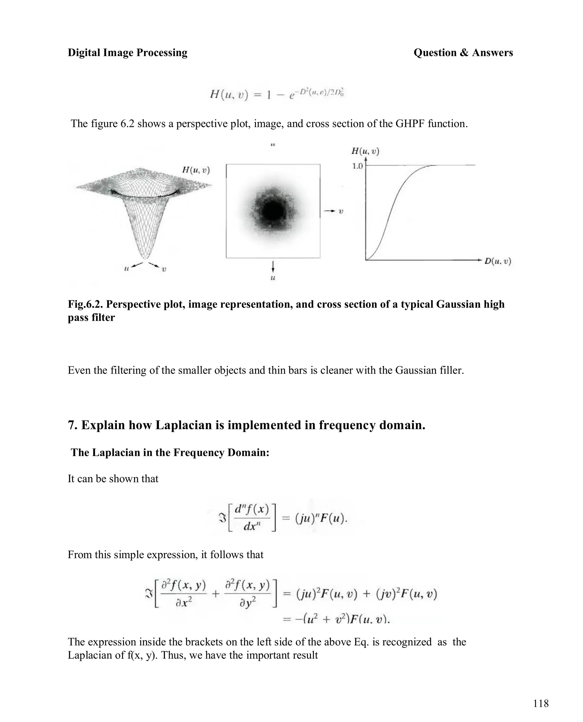 Digital Image Processing Question & Answers
118
The figure 6.2 shows a perspective plot, image, and cross section of the GHPF function.
Fig.6.2. Perspective plot, image representation, and cross section of a typical Gaussian high
pass filter
Even the filtering of the smaller objects and thin bars is cleaner with the Gaussian filler.
7. Explain how Laplacian is implemented in frequency domain.
The Laplacian in the Frequency Domain:
It can be shown that
From this simple expression, it follows that
The expression inside the brackets on the left side of the above Eq. is recognized as the
Laplacian of f(x, y). Thus, we have the important result
 